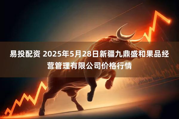 易投配资 2025年5月28日新疆九鼎盛和果品经营管理有限公司价格行情