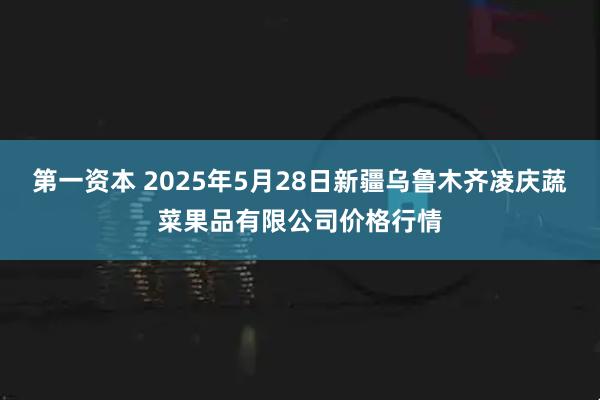 第一资本 2025年5月28日新疆乌鲁木齐凌庆蔬菜果品有限公司价格行情