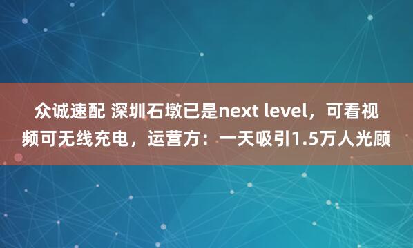众诚速配 深圳石墩已是next level，可看视频可无线充电，运营方：一天吸引1.5万人光顾
