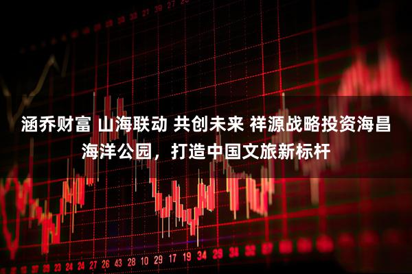 涵乔财富 山海联动 共创未来 祥源战略投资海昌海洋公园，打造中国文旅新标杆