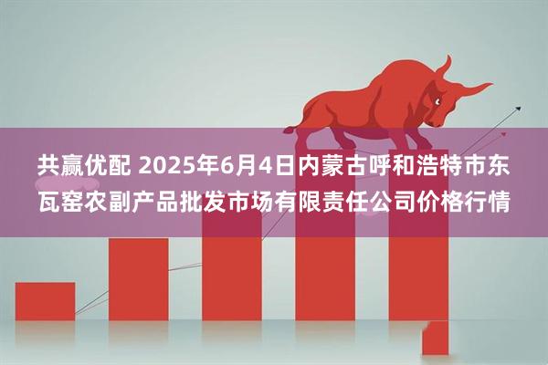 共赢优配 2025年6月4日内蒙古呼和浩特市东瓦窑农副产品批发市场有限责任公司价格行情