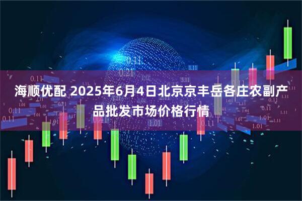 海顺优配 2025年6月4日北京京丰岳各庄农副产品批发市场价格行情