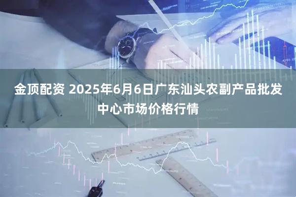 金顶配资 2025年6月6日广东汕头农副产品批发中心市场价格行情