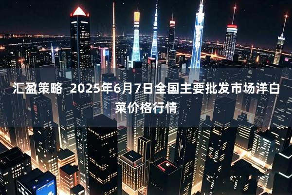 汇盈策略  2025年6月7日全国主要批发市场洋白菜价格行情