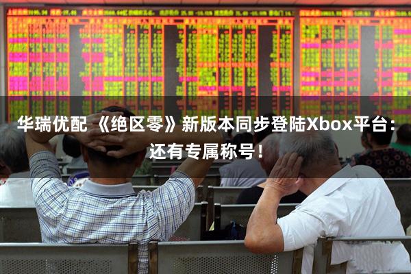 华瑞优配 《绝区零》新版本同步登陆Xbox平台：还有专属称号！