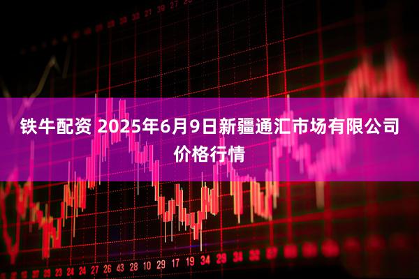 铁牛配资 2025年6月9日新疆通汇市场有限公司价格行情