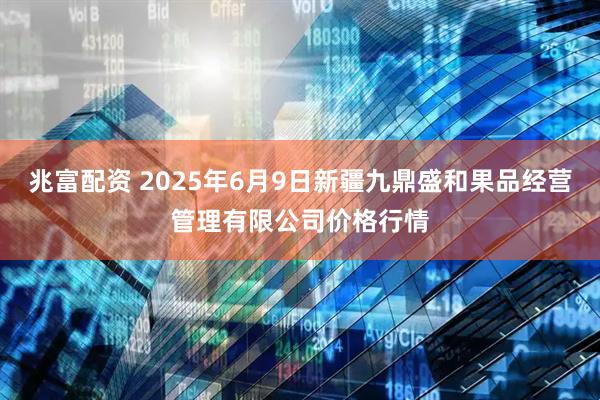 兆富配资 2025年6月9日新疆九鼎盛和果品经营管理有限公司价格行情