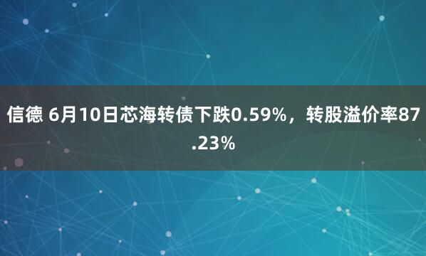 信德 6月10日芯海转债下跌0.59%，转股溢价率87.23%