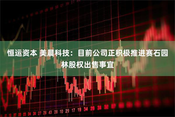 恒运资本 美晨科技：目前公司正积极推进赛石园林股权出售事宜