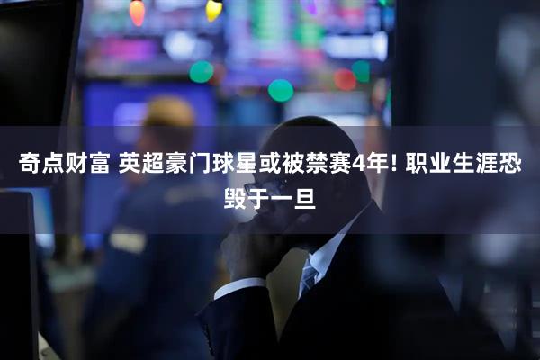 奇点财富 英超豪门球星或被禁赛4年! 职业生涯恐毁于一旦