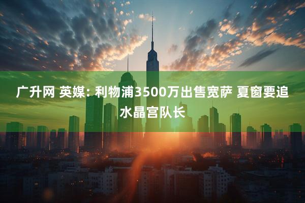 广升网 英媒: 利物浦3500万出售宽萨 夏窗要追水晶宫队长