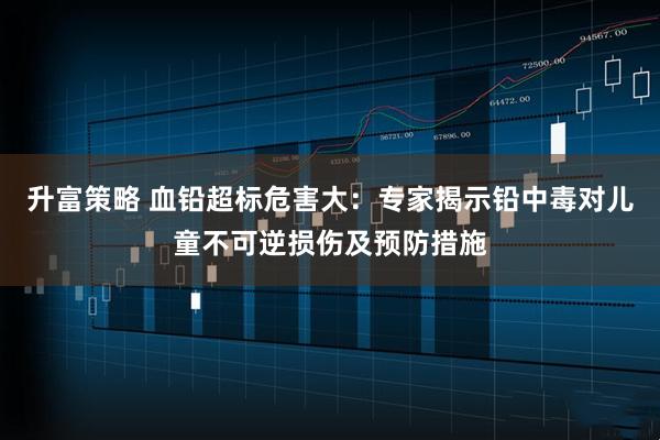 升富策略 血铅超标危害大：专家揭示铅中毒对儿童不可逆损伤及预防措施
