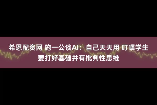 希恩配资网 施一公谈AI：自己天天用 叮嘱学生要打好基础并有批判性思维