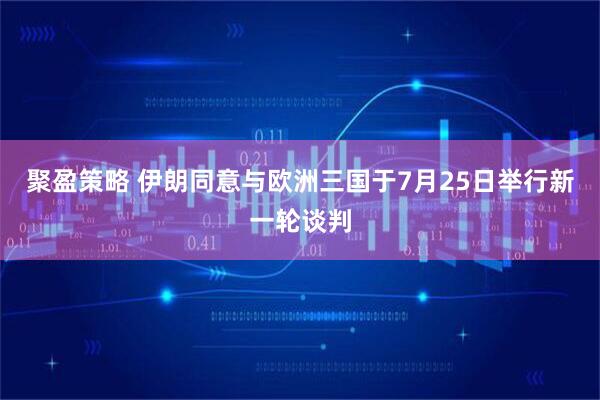 聚盈策略 伊朗同意与欧洲三国于7月25日举行新一轮谈判