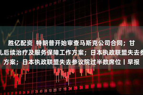 胜亿配资  特朗普开始审查马斯克公司合同；甘肃天水发布血铅异常幼儿后续治疗及服务保障工作方案；日本执政联盟失去参议院过半数席位丨早报