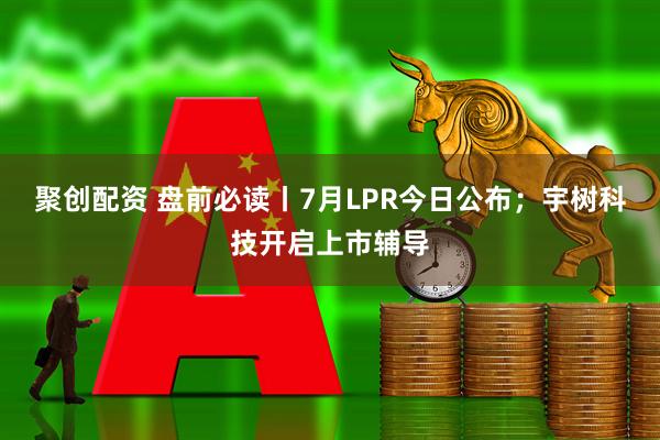 聚创配资 盘前必读丨7月LPR今日公布；宇树科技开启上市辅导