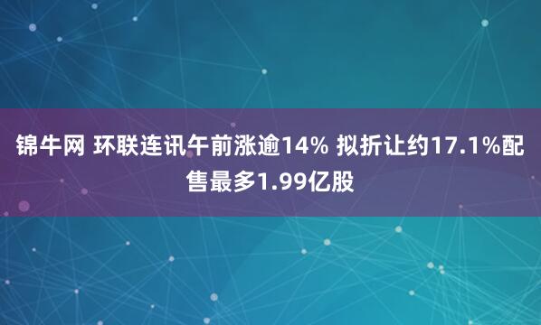锦牛网 环联连讯午前涨逾14% 拟折让约17.1%配售最多1.99亿股