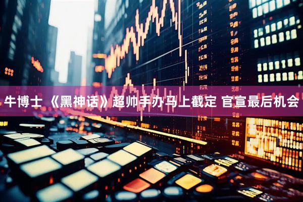 牛博士 《黑神话》超帅手办马上截定 官宣最后机会