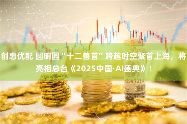 创惠优配 圆明园“十二兽首”跨越时空聚首上海，将亮相总台《2025中国·AI盛典》！
