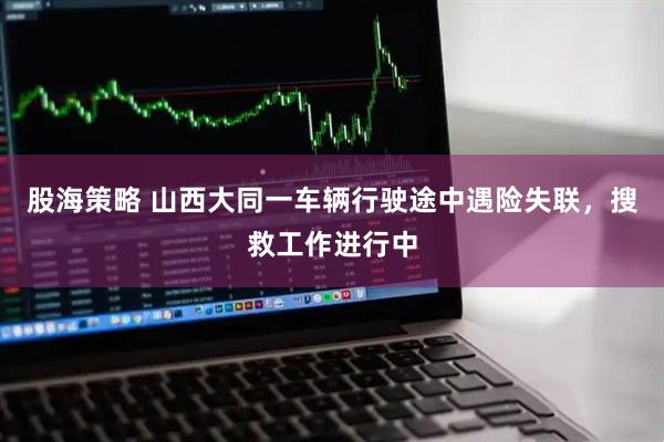 股海策略 山西大同一车辆行驶途中遇险失联，搜救工作进行中