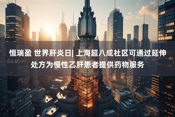 恒瑞盈 世界肝炎日| 上海超八成社区可通过延伸处方为慢性乙肝患者提供药物服务