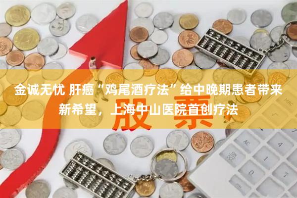 金诚无忧 肝癌“鸡尾酒疗法”给中晚期患者带来新希望，上海中山医院首创疗法