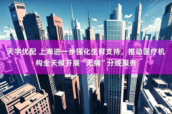 天宇优配 上海进一步强化生育支持，推动医疗机构全天候开展“无痛”分娩服务