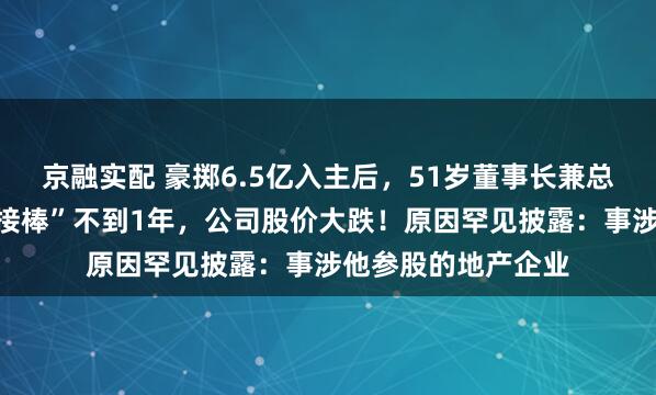 京融实配 豪掷6.5亿入主后，51岁董事长兼总裁被留置，完成“接棒”不到1年，公司股价大跌！原因罕见披露：事涉他参股的地产企业