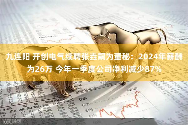 九连阳 开创电气续聘张垚嗣为董秘：2024年薪酬为26万 今年一季度公司净利减少87%