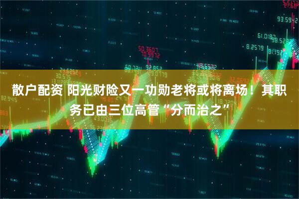 散户配资 阳光财险又一功勋老将或将离场！其职务已由三位高管“分而治之”