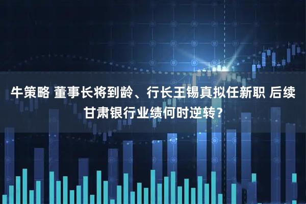 牛策略 董事长将到龄、行长王锡真拟任新职 后续甘肃银行业绩何时逆转？
