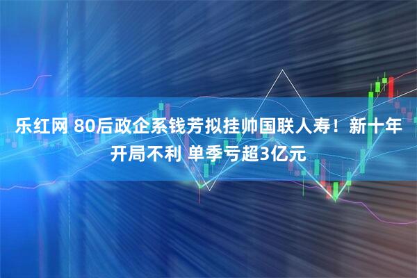 乐红网 80后政企系钱芳拟挂帅国联人寿！新十年开局不利 单季亏超3亿元
