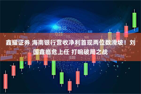 鑫耀证券 海南银行营收净利首现两位数滑坡！刘国鑫临危上任 打响破局之战
