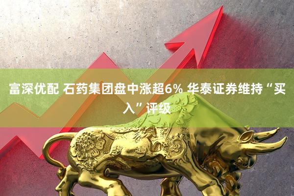 富深优配 石药集团盘中涨超6% 华泰证券维持“买入”评级