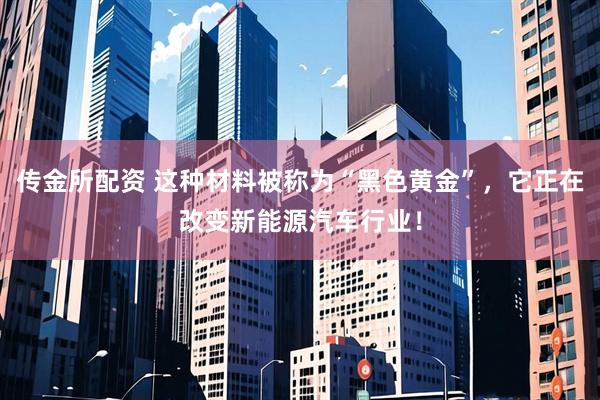 传金所配资 这种材料被称为“黑色黄金”，它正在改变新能源汽车行业！
