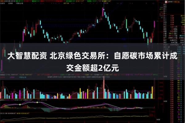 大智慧配资 北京绿色交易所：自愿碳市场累计成交金额超2亿元