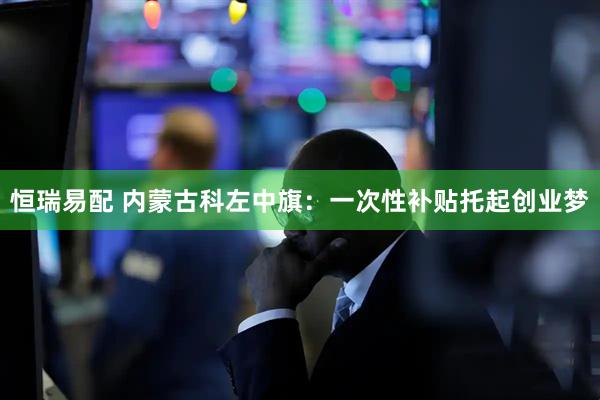 恒瑞易配 内蒙古科左中旗：一次性补贴托起创业梦