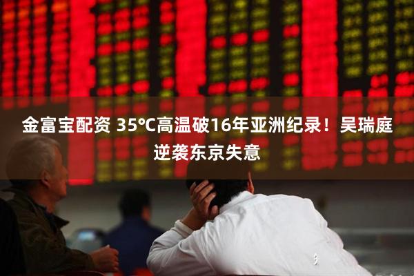 金富宝配资 35℃高温破16年亚洲纪录！吴瑞庭逆袭东京失意