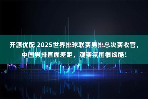 开源优配 2025世界排球联赛男排总决赛收官，中国男排直面差距，观赛氛围很炫酷！