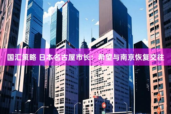 国汇策略 日本名古屋市长：希望与南京恢复交往