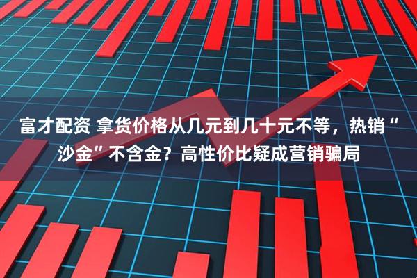 富才配资 拿货价格从几元到几十元不等，热销“沙金”不含金？高性价比疑成营销骗局