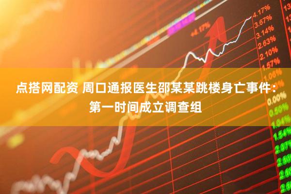 点搭网配资 周口通报医生邵某某跳楼身亡事件：第一时间成立调查组