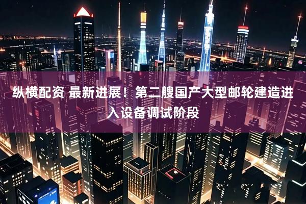 纵横配资 最新进展！第二艘国产大型邮轮建造进入设备调试阶段