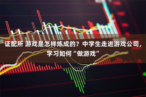 证配所 游戏是怎样炼成的？中学生走进游戏公司，学习如何“做游戏”