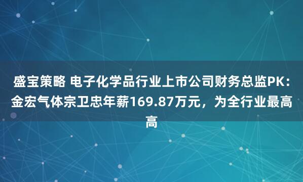 盛宝策略 电子化学品行业上市公司财务总监PK：金宏气体宗卫忠年薪169.87万元，为全行业最高