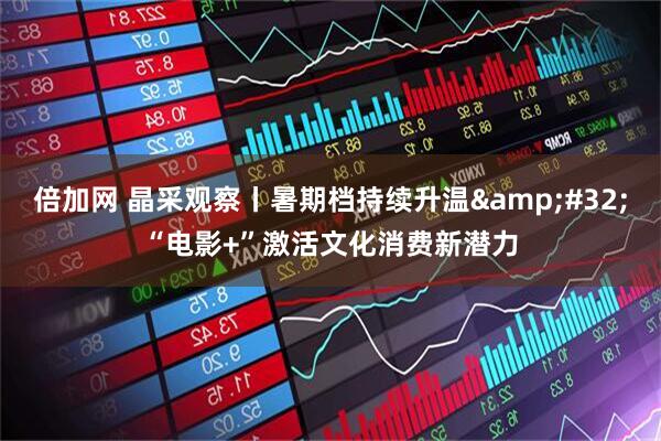倍加网 晶采观察丨暑期档持续升温&#32;“电影+”激活文化消费新潜力