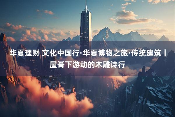 华夏理财 文化中国行·华夏博物之旅·传统建筑丨屋脊下游动的木雕诗行