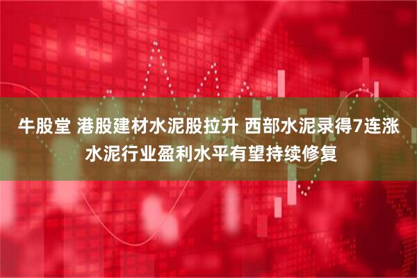 牛股堂 港股建材水泥股拉升 西部水泥录得7连涨 水泥行业盈利水平有望持续修复
