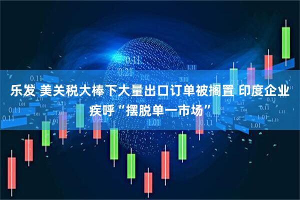 乐发 美关税大棒下大量出口订单被搁置 印度企业疾呼“摆脱单一市场”