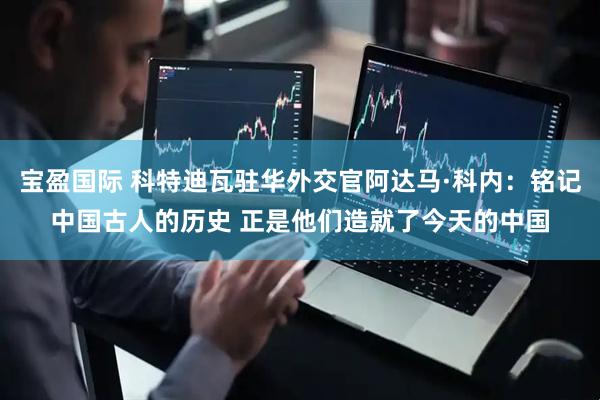 宝盈国际 科特迪瓦驻华外交官阿达马·科内：铭记中国古人的历史 正是他们造就了今天的中国
